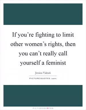 If you’re fighting to limit other women’s rights, then you can’t really call yourself a feminist Picture Quote #1