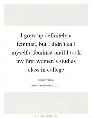 I grew up definitely a feminist, but I didn’t call myself a feminist until I took my first women’s studies class in college Picture Quote #1