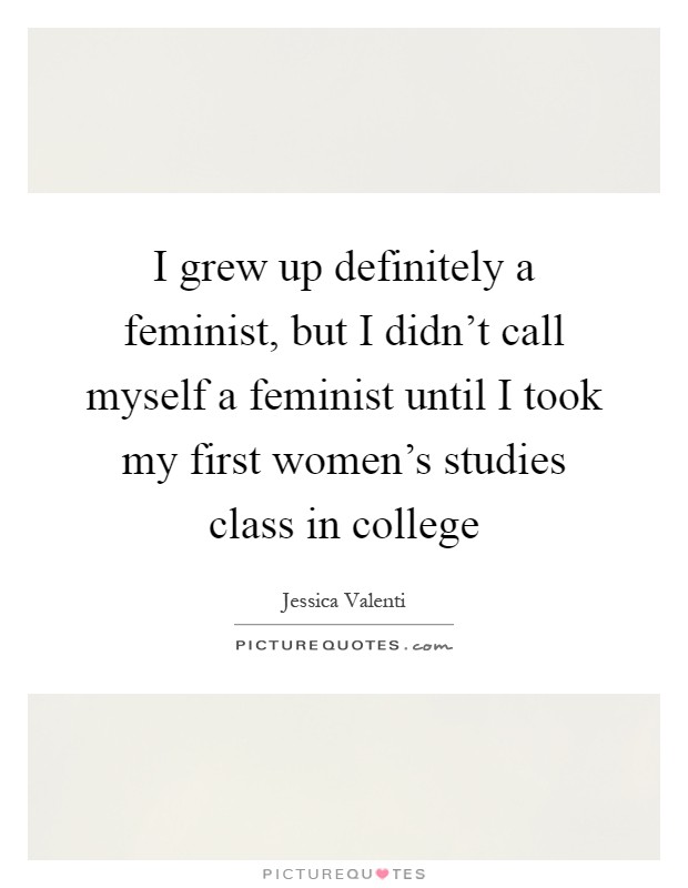 I grew up definitely a feminist, but I didn't call myself a feminist until I took my first women's studies class in college Picture Quote #1