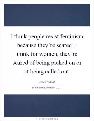 I think people resist feminism because they’re scared. I think for women, they’re scared of being picked on or of being called out Picture Quote #1