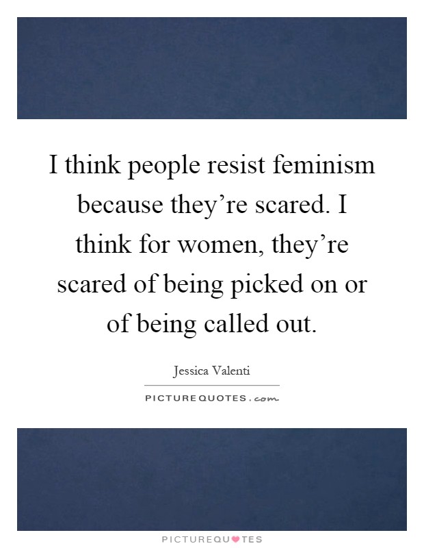 I think people resist feminism because they're scared. I think for women, they're scared of being picked on or of being called out Picture Quote #1