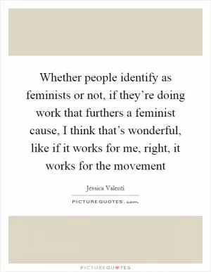 Whether people identify as feminists or not, if they’re doing work that furthers a feminist cause, I think that’s wonderful, like if it works for me, right, it works for the movement Picture Quote #1
