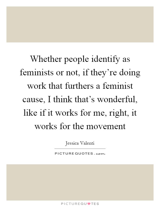 Whether people identify as feminists or not, if they're doing work that furthers a feminist cause, I think that's wonderful, like if it works for me, right, it works for the movement Picture Quote #1