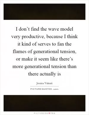 I don’t find the wave model very productive, because I think it kind of serves to fan the flames of generational tension, or make it seem like there’s more generational tension than there actually is Picture Quote #1