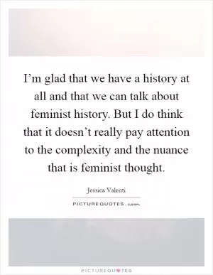 I’m glad that we have a history at all and that we can talk about feminist history. But I do think that it doesn’t really pay attention to the complexity and the nuance that is feminist thought Picture Quote #1