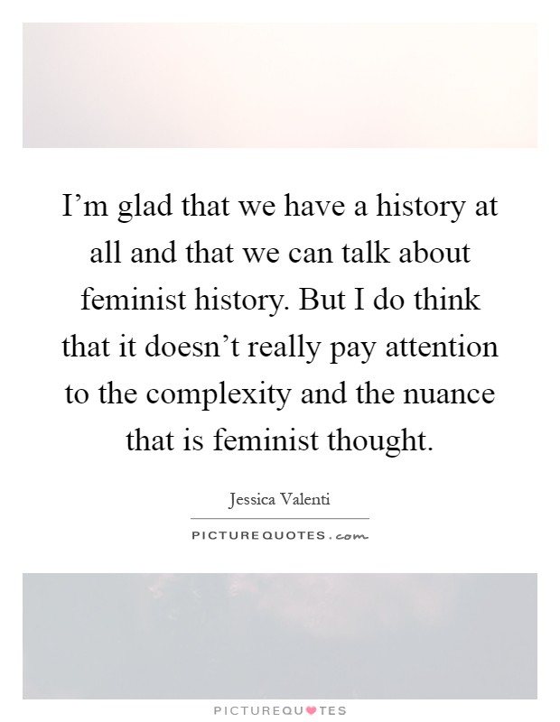 I'm glad that we have a history at all and that we can talk about feminist history. But I do think that it doesn't really pay attention to the complexity and the nuance that is feminist thought Picture Quote #1