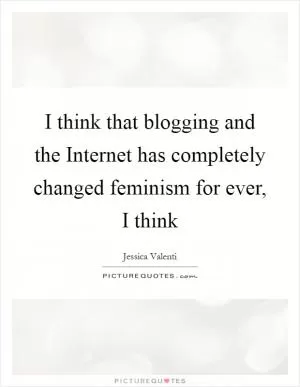I think that blogging and the Internet has completely changed feminism for ever, I think Picture Quote #1