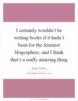 I certainly wouldn’t be writing books if it hadn’t been for the feminist blogosphere, and I think that’s a really amazing thing Picture Quote #1