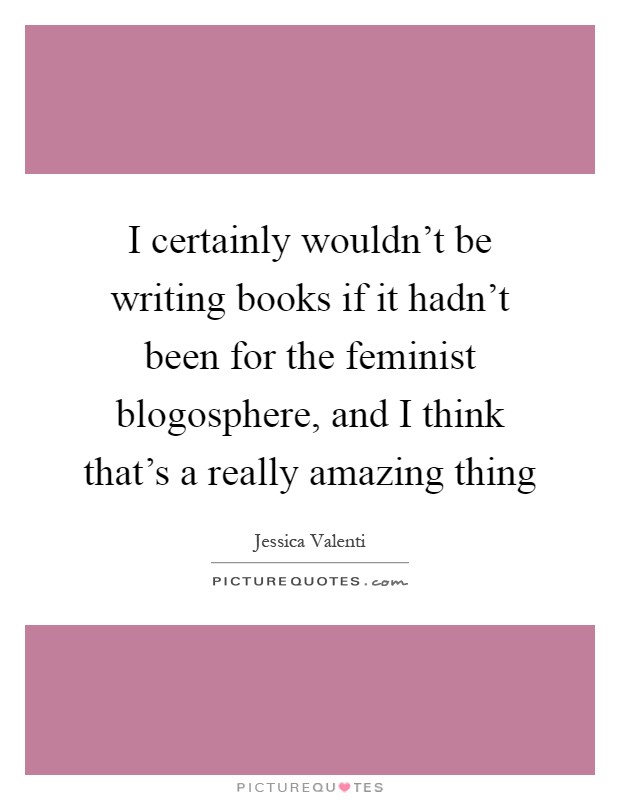 I certainly wouldn't be writing books if it hadn't been for the feminist blogosphere, and I think that's a really amazing thing Picture Quote #1