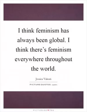 I think feminism has always been global. I think there’s feminism everywhere throughout the world Picture Quote #1