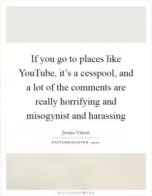 If you go to places like YouTube, it’s a cesspool, and a lot of the comments are really horrifying and misogynist and harassing Picture Quote #1