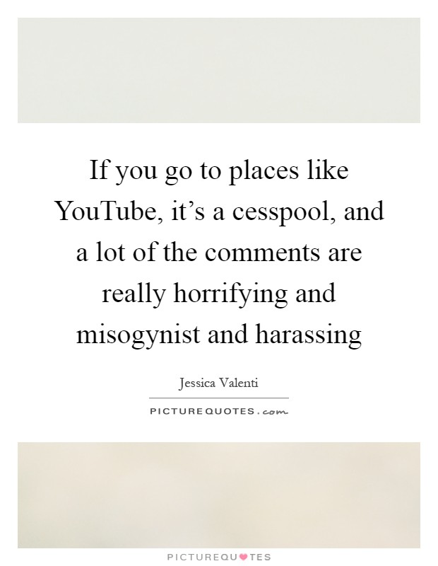 If you go to places like YouTube, it's a cesspool, and a lot of the comments are really horrifying and misogynist and harassing Picture Quote #1