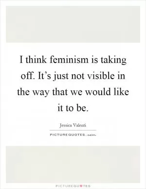 I think feminism is taking off. It’s just not visible in the way that we would like it to be Picture Quote #1