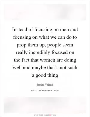 Instead of focusing on men and focusing on what we can do to prop them up, people seem really incredibly focused on the fact that women are doing well and maybe that’s not such a good thing Picture Quote #1