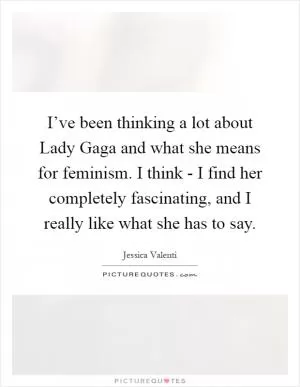 I’ve been thinking a lot about Lady Gaga and what she means for feminism. I think - I find her completely fascinating, and I really like what she has to say Picture Quote #1