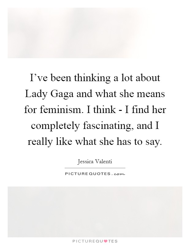 I've been thinking a lot about Lady Gaga and what she means for feminism. I think - I find her completely fascinating, and I really like what she has to say Picture Quote #1