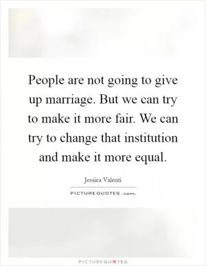 People are not going to give up marriage. But we can try to make it more fair. We can try to change that institution and make it more equal Picture Quote #1