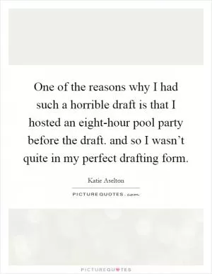 One of the reasons why I had such a horrible draft is that I hosted an eight-hour pool party before the draft. and so I wasn’t quite in my perfect drafting form Picture Quote #1
