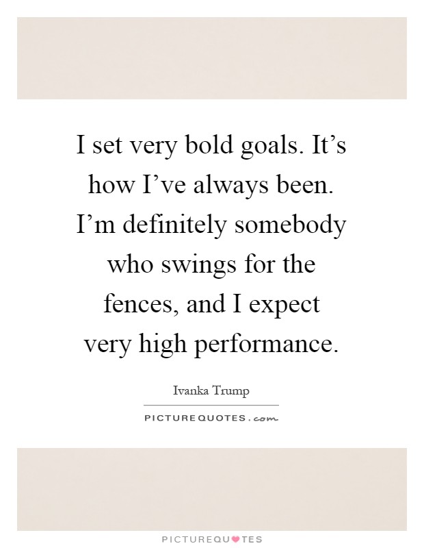 I set very bold goals. It's how I've always been. I'm definitely somebody who swings for the fences, and I expect very high performance Picture Quote #1