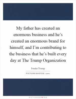 My father has created an enormous business and he’s created an enormous brand for himself, and I’m contributing to the business that he’s built every day at The Trump Organization Picture Quote #1