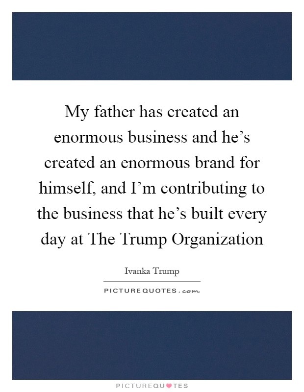 My father has created an enormous business and he's created an enormous brand for himself, and I'm contributing to the business that he's built every day at The Trump Organization Picture Quote #1
