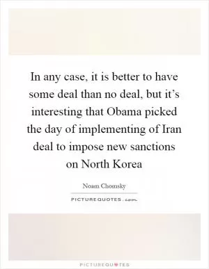 In any case, it is better to have some deal than no deal, but it’s interesting that Obama picked the day of implementing of Iran deal to impose new sanctions on North Korea Picture Quote #1