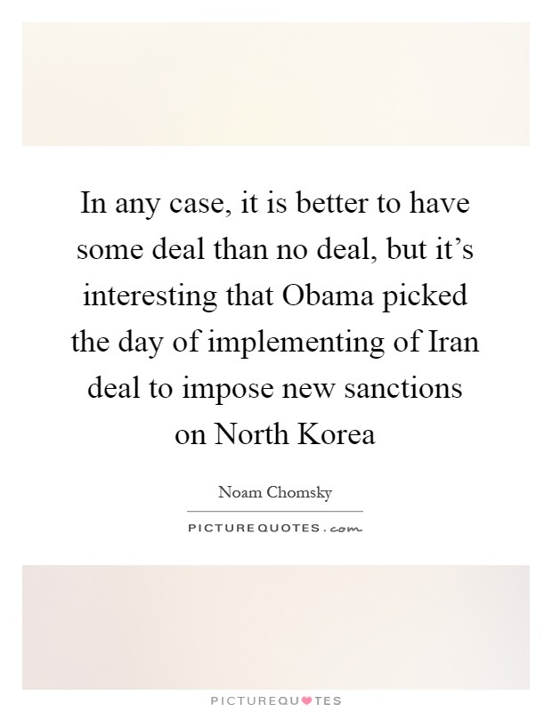 In any case, it is better to have some deal than no deal, but it's interesting that Obama picked the day of implementing of Iran deal to impose new sanctions on North Korea Picture Quote #1