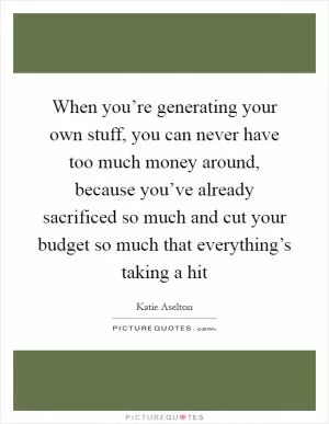 When you’re generating your own stuff, you can never have too much money around, because you’ve already sacrificed so much and cut your budget so much that everything’s taking a hit Picture Quote #1