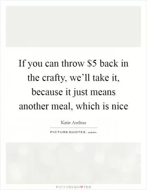 If you can throw $5 back in the crafty, we’ll take it, because it just means another meal, which is nice Picture Quote #1