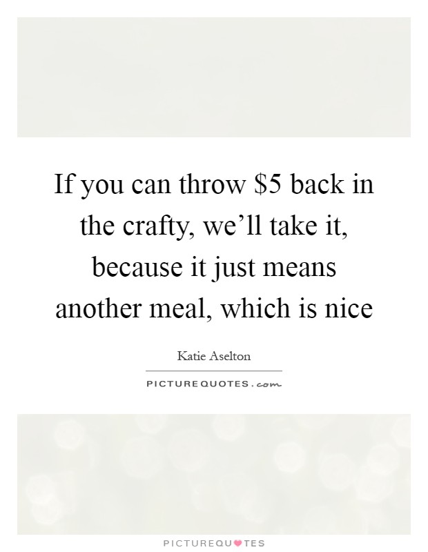 If you can throw $5 back in the crafty, we'll take it, because it just means another meal, which is nice Picture Quote #1