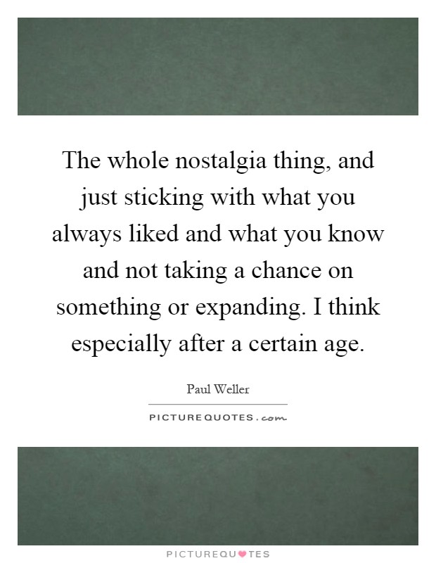 The whole nostalgia thing, and just sticking with what you always liked and what you know and not taking a chance on something or expanding. I think especially after a certain age Picture Quote #1