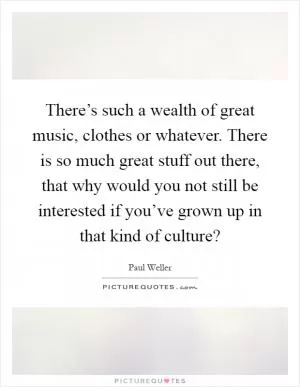 There’s such a wealth of great music, clothes or whatever. There is so much great stuff out there, that why would you not still be interested if you’ve grown up in that kind of culture? Picture Quote #1