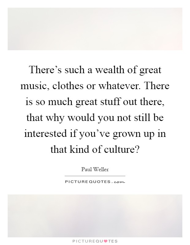 There's such a wealth of great music, clothes or whatever. There is so much great stuff out there, that why would you not still be interested if you've grown up in that kind of culture? Picture Quote #1