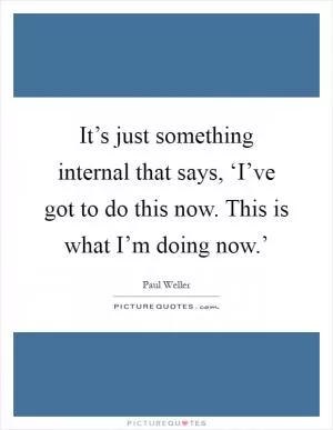 It’s just something internal that says, ‘I’ve got to do this now. This is what I’m doing now.’ Picture Quote #1