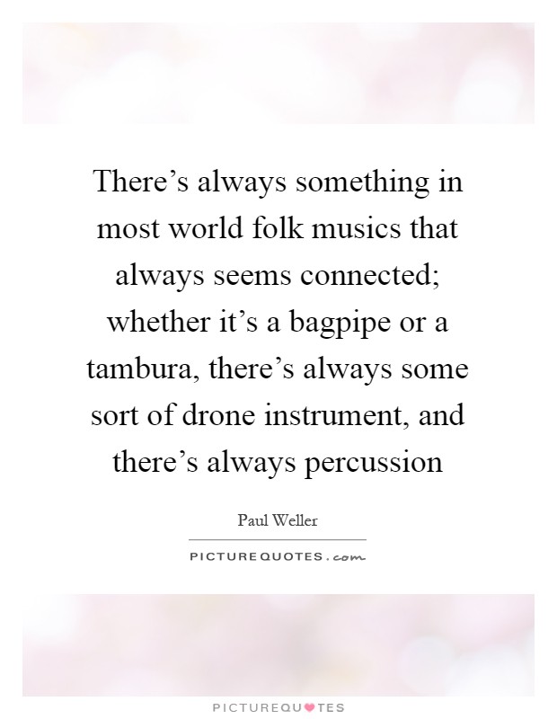 There's always something in most world folk musics that always seems connected; whether it's a bagpipe or a tambura, there's always some sort of drone instrument, and there's always percussion Picture Quote #1