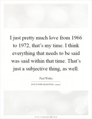 I just pretty much love from 1966 to 1972, that’s my time. I think everything that needs to be said was said within that time. That’s just a subjective thing, as well Picture Quote #1