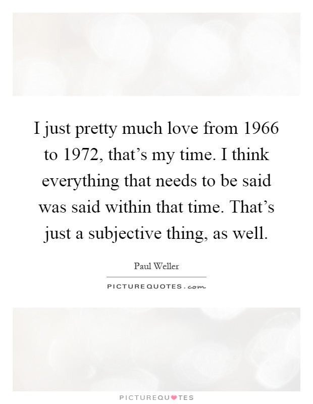 I just pretty much love from 1966 to 1972, that's my time. I think everything that needs to be said was said within that time. That's just a subjective thing, as well Picture Quote #1