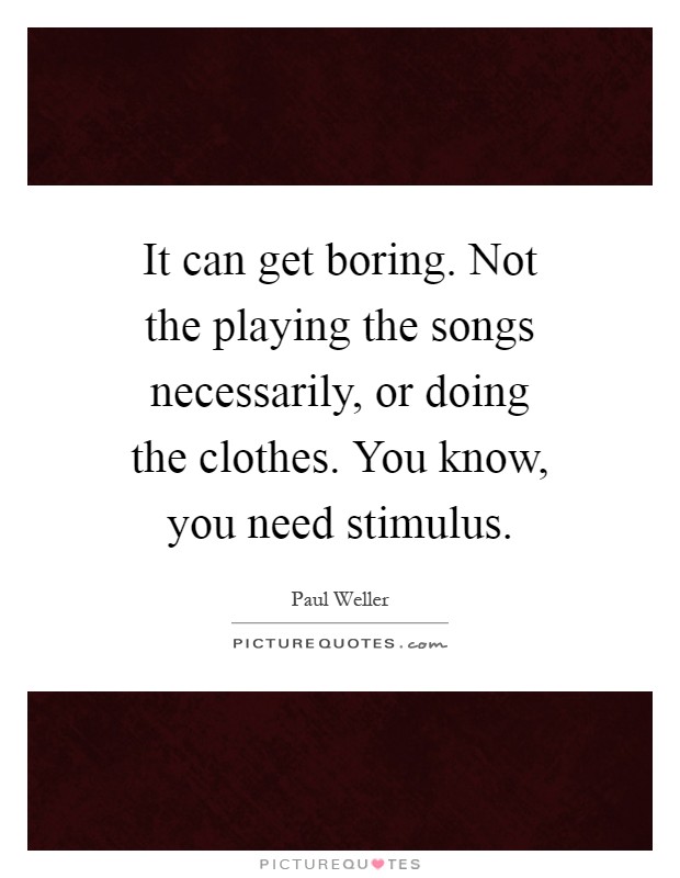 It can get boring. Not the playing the songs necessarily, or doing the clothes. You know, you need stimulus Picture Quote #1