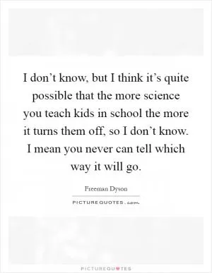 I don’t know, but I think it’s quite possible that the more science you teach kids in school the more it turns them off, so I don’t know. I mean you never can tell which way it will go Picture Quote #1