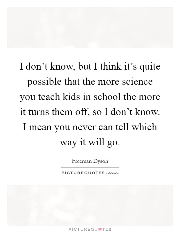 I don't know, but I think it's quite possible that the more science you teach kids in school the more it turns them off, so I don't know. I mean you never can tell which way it will go Picture Quote #1
