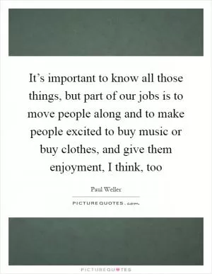 It’s important to know all those things, but part of our jobs is to move people along and to make people excited to buy music or buy clothes, and give them enjoyment, I think, too Picture Quote #1