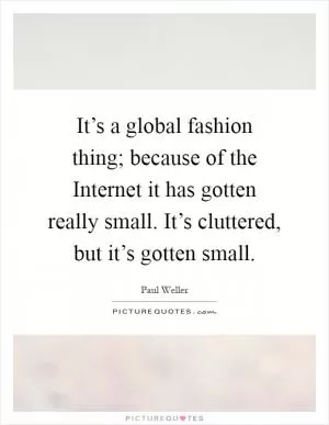 It’s a global fashion thing; because of the Internet it has gotten really small. It’s cluttered, but it’s gotten small Picture Quote #1