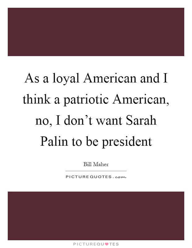 As a loyal American and I think a patriotic American, no, I don't want Sarah Palin to be president Picture Quote #1