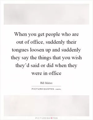 When you get people who are out of office, suddenly their tongues loosen up and suddenly they say the things that you wish they’d said or did when they were in office Picture Quote #1