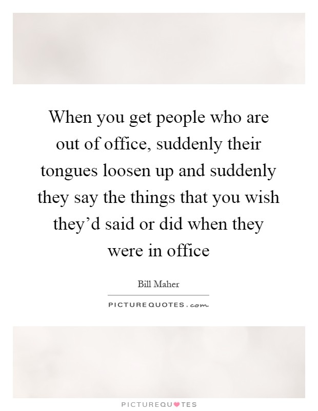 When you get people who are out of office, suddenly their tongues loosen up and suddenly they say the things that you wish they'd said or did when they were in office Picture Quote #1