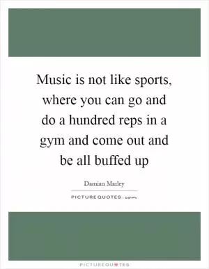 Music is not like sports, where you can go and do a hundred reps in a gym and come out and be all buffed up Picture Quote #1