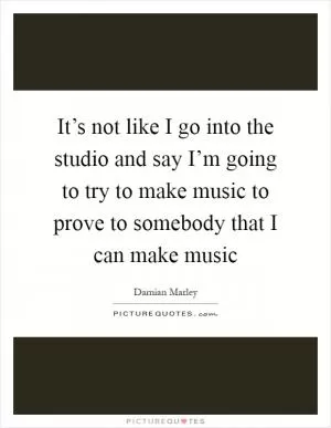 It’s not like I go into the studio and say I’m going to try to make music to prove to somebody that I can make music Picture Quote #1