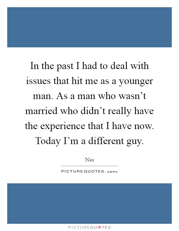 In the past I had to deal with issues that hit me as a younger man. As a man who wasn't married who didn't really have the experience that I have now. Today I'm a different guy Picture Quote #1
