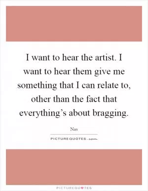 I want to hear the artist. I want to hear them give me something that I can relate to, other than the fact that everything’s about bragging Picture Quote #1