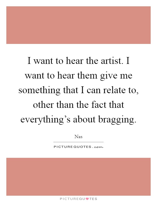 I want to hear the artist. I want to hear them give me something that I can relate to, other than the fact that everything's about bragging Picture Quote #1